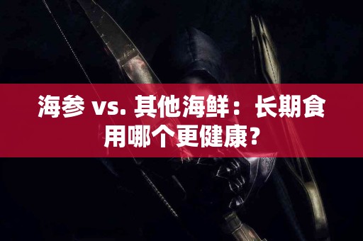 海参 vs. 其他海鲜：长期食用哪个更健康？
