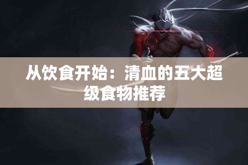 从饮食开始：清血的五大超级食物推荐