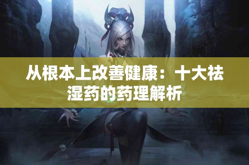 从根本上改善健康：十大祛湿药的药理解析