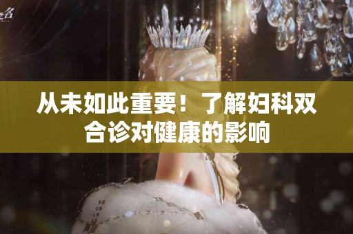 从未如此重要！了解妇科双合诊对健康的影响