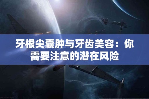 牙根尖囊肿与牙齿美容：你需要注意的潜在风险