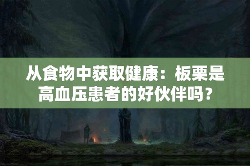 从食物中获取健康：板栗是高血压患者的好伙伴吗？