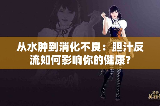 从水肿到消化不良：胆汁反流如何影响你的健康？