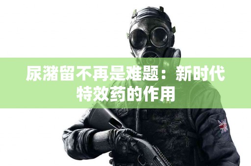 尿潴留不再是难题：新时代特效药的作用