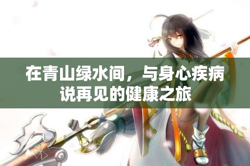 在青山绿水间，与身心疾病说再见的健康之旅