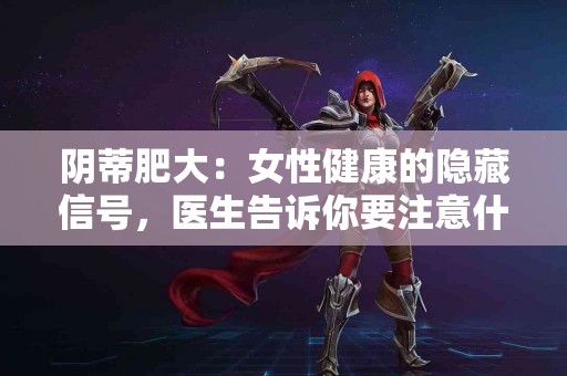 阴蒂肥大：女性健康的隐藏信号，医生告诉你要注意什么