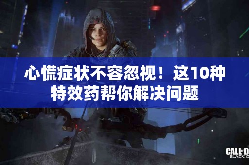 心慌症状不容忽视！这10种特效药帮你解决问题
