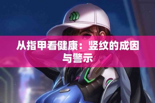 从指甲看健康：竖纹的成因与警示