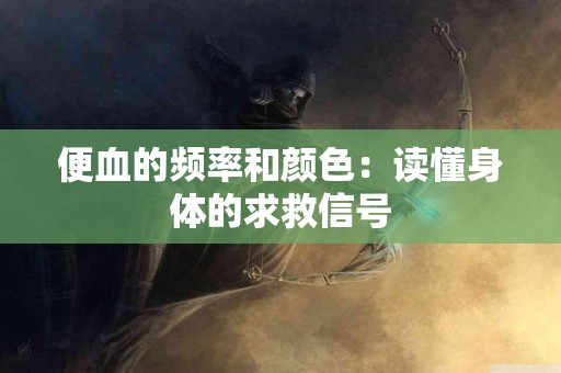 便血的频率和颜色：读懂身体的求救信号