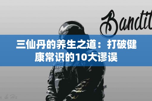 三仙丹的养生之道：打破健康常识的10大谬误