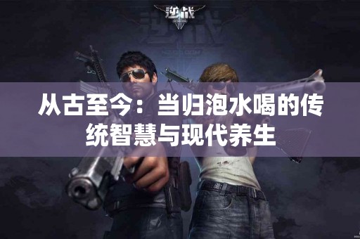 从古至今：当归泡水喝的传统智慧与现代养生