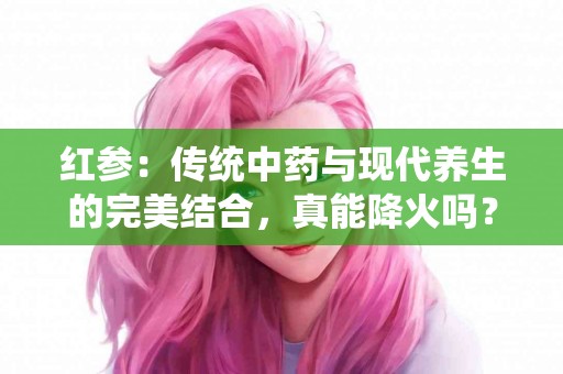 红参：传统中药与现代养生的完美结合，真能降火吗？