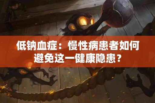 低钠血症：慢性病患者如何避免这一健康隐患？