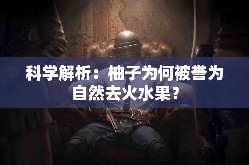 科学解析：柚子为何被誉为自然去火水果？