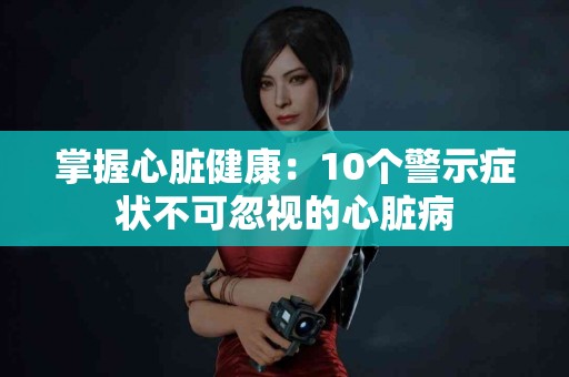 掌握心脏健康：10个警示症状不可忽视的心脏病