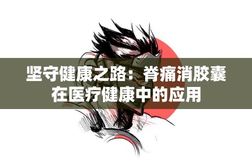 坚守健康之路：脊痛消胶囊在医疗健康中的应用