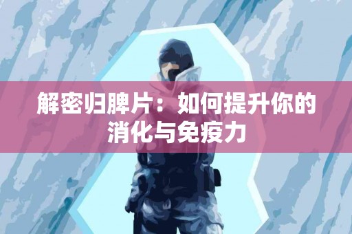 解密归脾片：如何提升你的消化与免疫力