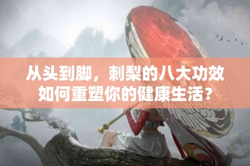 从头到脚，刺梨的八大功效如何重塑你的健康生活？