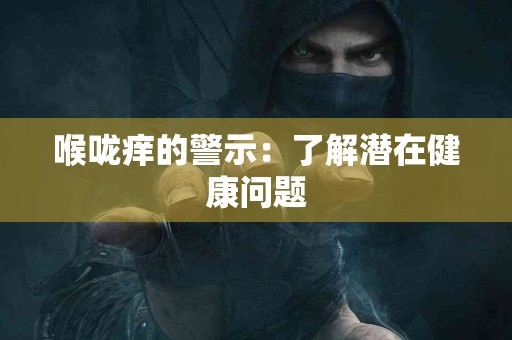 喉咙痒的警示：了解潜在健康问题