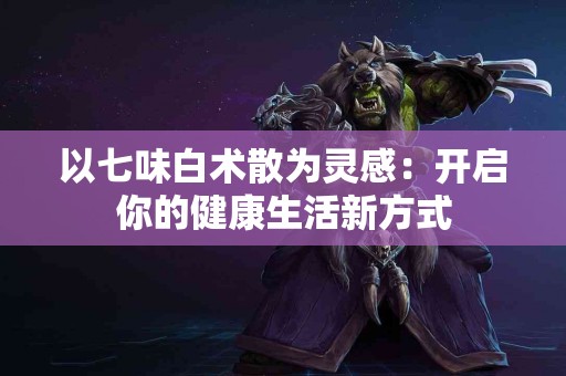 以七味白术散为灵感：开启你的健康生活新方式