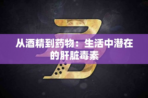 从酒精到药物：生活中潜在的肝脏毒素