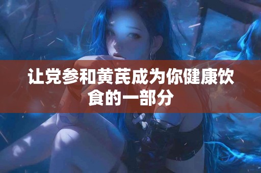 让党参和黄芪成为你健康饮食的一部分