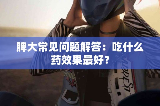 脾大常见问题解答：吃什么药效果最好？
