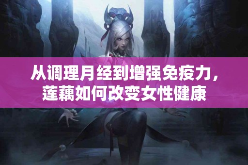 从调理月经到增强免疫力，莲藕如何改变女性健康