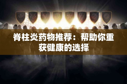 脊柱炎药物推荐：帮助你重获健康的选择