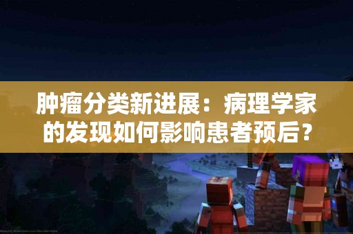 肿瘤分类新进展：病理学家的发现如何影响患者预后？