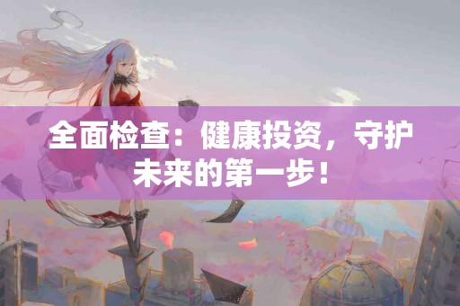 全面检查：健康投资，守护未来的第一步！