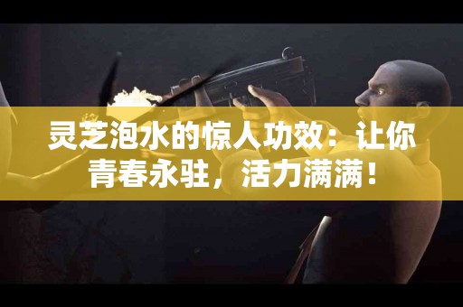灵芝泡水的惊人功效：让你青春永驻，活力满满！