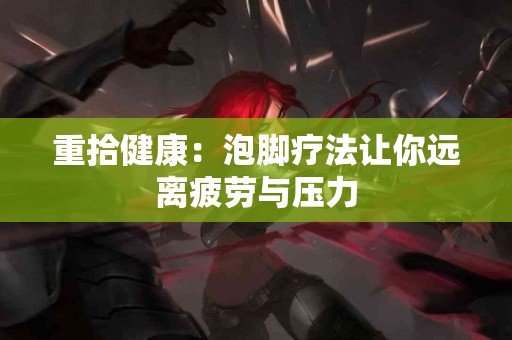 重拾健康：泡脚疗法让你远离疲劳与压力