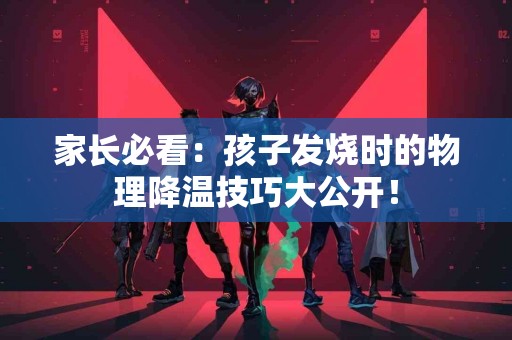 家长必看：孩子发烧时的物理降温技巧大公开！