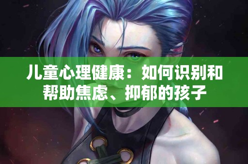 儿童心理健康：如何识别和帮助焦虑、抑郁的孩子