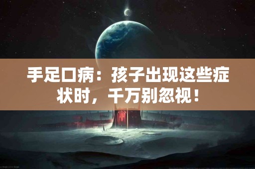 手足口病：孩子出现这些症状时，千万别忽视！