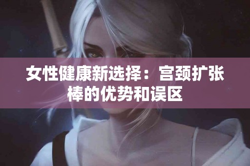 女性健康新选择：宫颈扩张棒的优势和误区