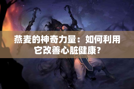 燕麦的神奇力量：如何利用它改善心脏健康？