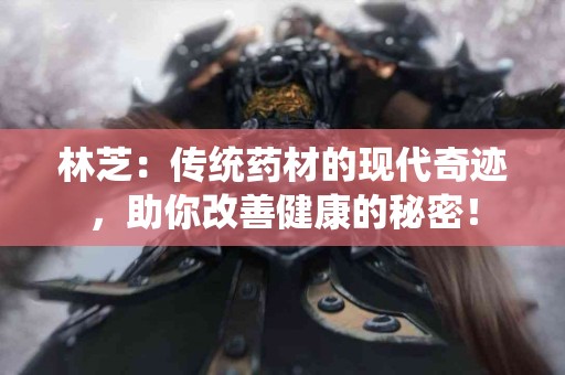 林芝：传统药材的现代奇迹，助你改善健康的秘密！