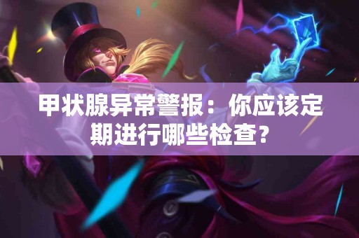 甲状腺异常警报：你应该定期进行哪些检查？