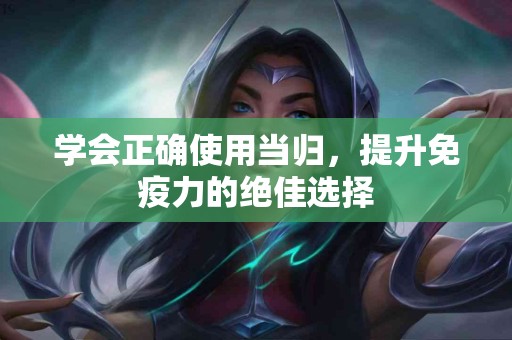 学会正确使用当归，提升免疫力的绝佳选择