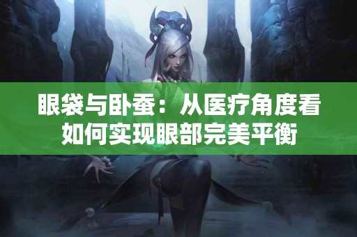 眼袋与卧蚕：从医疗角度看如何实现眼部完美平衡