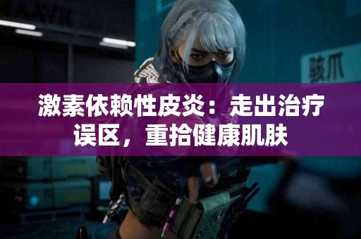 激素依赖性皮炎：走出治疗误区，重拾健康肌肤